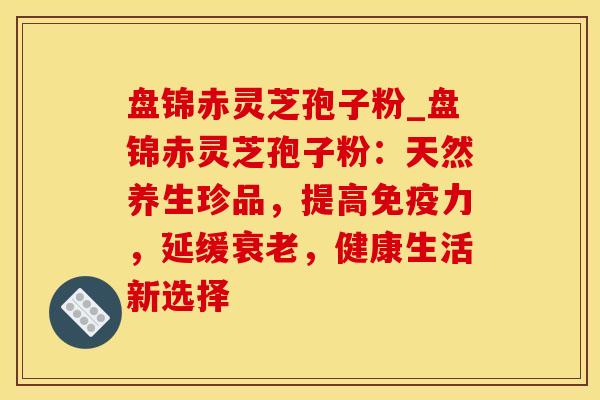 盘锦赤灵芝孢子粉_盘锦赤灵芝孢子粉：天然养生珍品，提高免疫力，延缓衰老，健康生活新选择