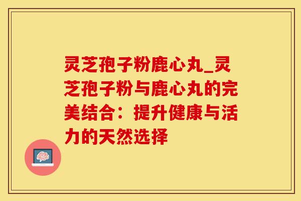 灵芝孢子粉鹿心丸_灵芝孢子粉与鹿心丸的完美结合:提升健康与活力的天然选择