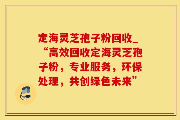 定海灵芝孢子粉回收_“高效回收定海灵芝孢子粉，专业服务，环保处理，共创绿色未来”