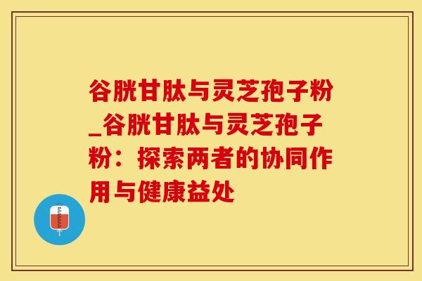 谷胱甘肽与灵芝孢子粉_谷胱甘肽与灵芝孢子粉：探索两者的协同作用与健康益处