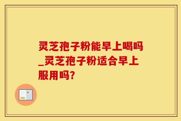 灵芝孢子粉能早上喝吗_灵芝孢子粉适合早上服用吗?