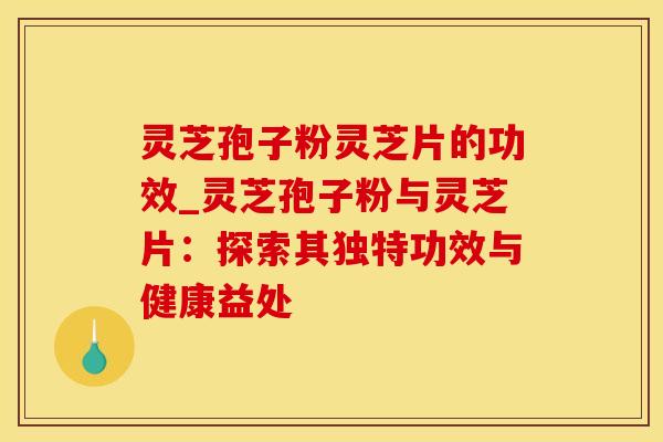 灵芝孢子粉灵芝片的功效_灵芝孢子粉与灵芝片:探索其独特功效与健康益处