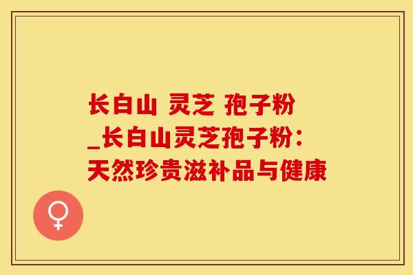 长白山 灵芝 孢子粉_长白山灵芝孢子粉：天然珍贵滋补品与健康