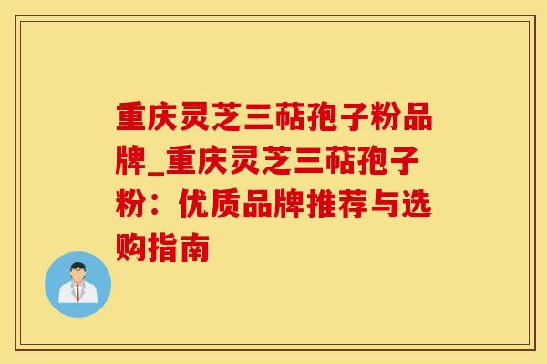 重庆灵芝三萜孢子粉品牌_重庆灵芝三萜孢子粉:优质品牌推荐与选购指南