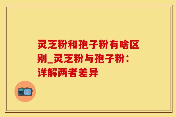 灵芝粉和孢子粉有啥区别_灵芝粉与孢子粉：详解两者差异