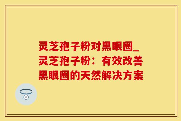 灵芝孢子粉对黑眼圈_灵芝孢子粉:有效改善黑眼圈的天然解决方案
