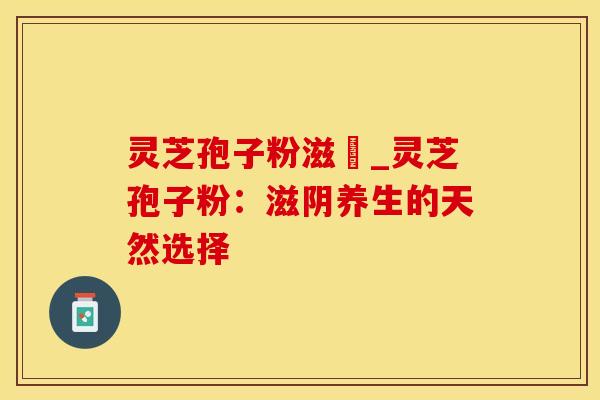 灵芝孢子粉滋陰_灵芝孢子粉:滋阴养生的天然选择
