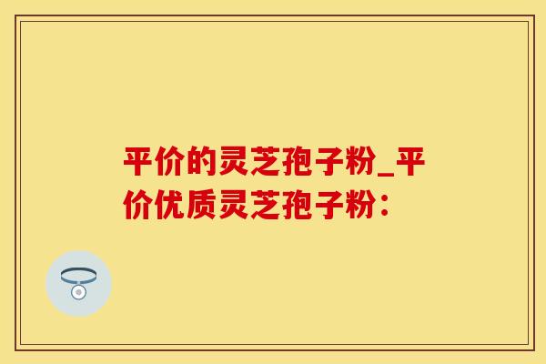 平价的灵芝孢子粉_平价优质灵芝孢子粉: