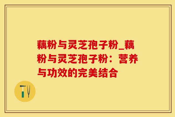 藕粉与灵芝孢子粉_藕粉与灵芝孢子粉:营养与功效的完美结合
