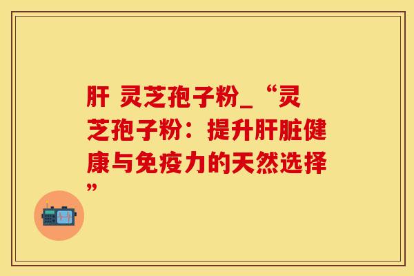 肝 灵芝孢子粉_“灵芝孢子粉:提升肝脏健康与免疫力的天然选择”