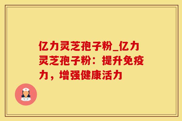 亿力灵芝孢子粉_亿力灵芝孢子粉:提升免疫力,增强健康活力