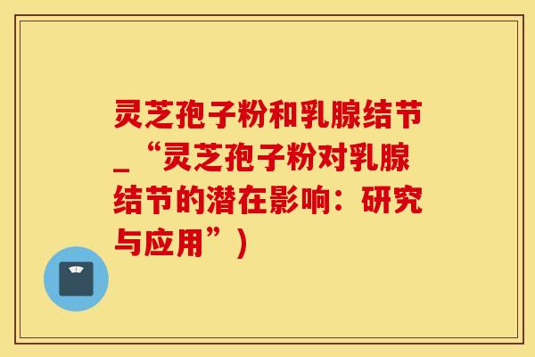 灵芝孢子粉和乳腺结节_“灵芝孢子粉对乳腺结节的潜在影响:研究与应用”)