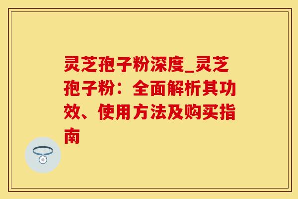 灵芝孢子粉深度_灵芝孢子粉:全面解析其功效、使用方法及购买指南