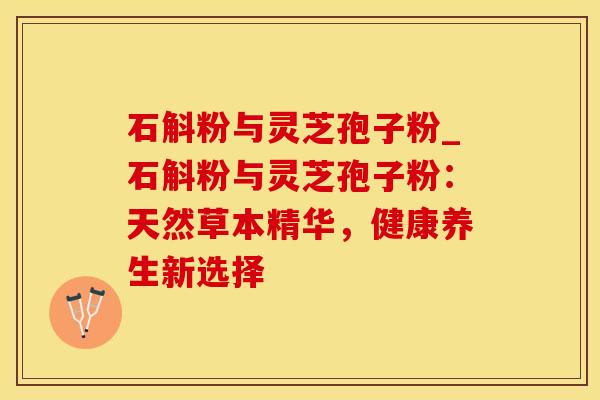 石斛粉与灵芝孢子粉_石斛粉与灵芝孢子粉:天然草本精华,健康养生新选择