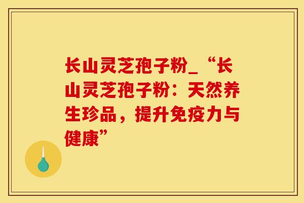 长山灵芝孢子粉_“长山灵芝孢子粉:天然养生珍品,提升免疫力与健康”