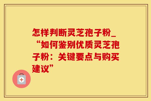怎样判断灵芝孢子粉_“如何鉴别优质灵芝孢子粉:关键要点与购买建议”