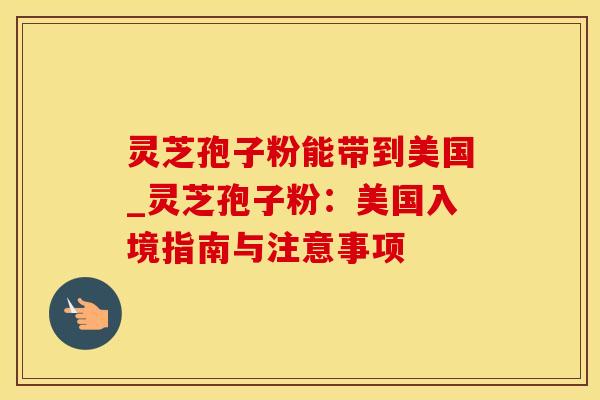 灵芝孢子粉能带到美国_灵芝孢子粉:美国入境指南与注意事项