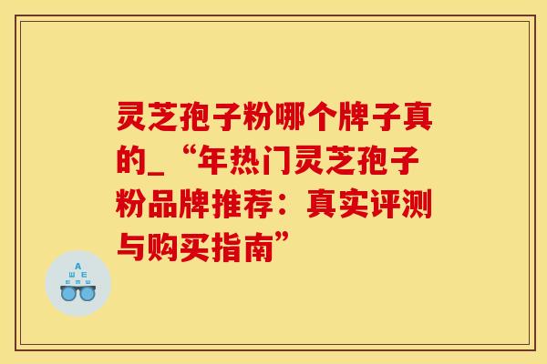 灵芝孢子粉哪个牌子真的_“年热门灵芝孢子粉品牌推荐：真实评测与购买指南”