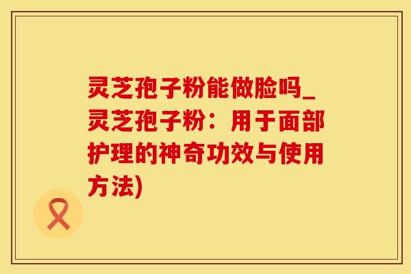 灵芝孢子粉能做脸吗_灵芝孢子粉:用于面部护理的神奇功效与使用方法)