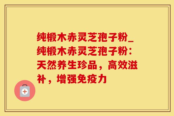 纯椴木赤灵芝孢子粉_纯椴木赤灵芝孢子粉:天然养生珍品,高效滋补,增强免疫力