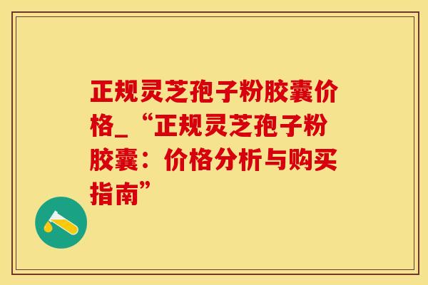 正规灵芝孢子粉胶囊价格_“正规灵芝孢子粉胶囊:价格分析与购买指南”