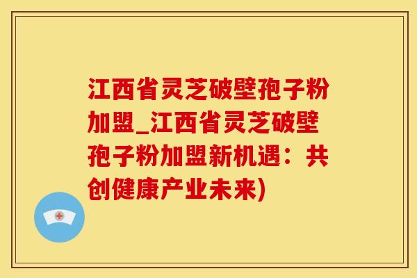 江西省灵芝破壁孢子粉加盟_江西省灵芝破壁孢子粉加盟新机遇：共创健康产业未来)