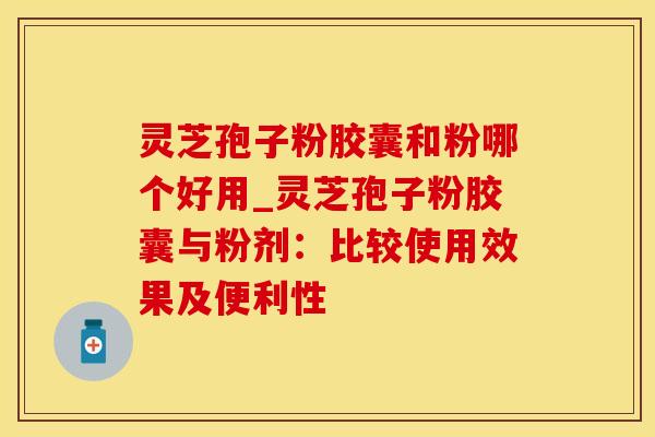 灵芝孢子粉胶囊和粉哪个好用_灵芝孢子粉胶囊与粉剂:比较使用效果及便利性
