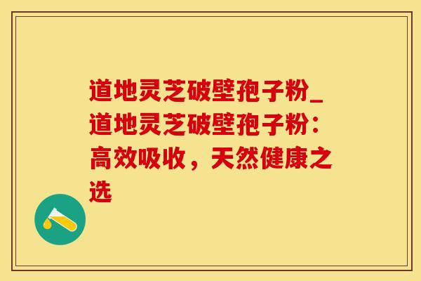道地灵芝破壁孢子粉_道地灵芝破壁孢子粉:高效吸收,天然健康之选