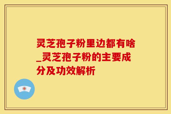 灵芝孢子粉里边都有啥_灵芝孢子粉的主要成分及功效解析