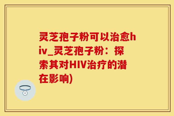 灵芝孢子粉可以治愈hiv_灵芝孢子粉:探索其对HIV治疗的潜在影响)