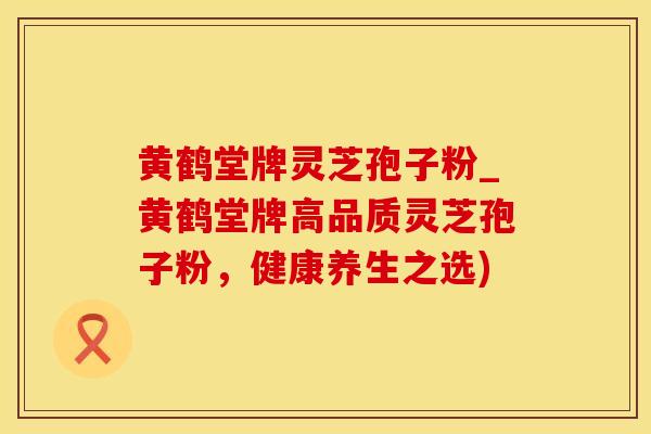 黄鹤堂牌灵芝孢子粉_黄鹤堂牌高品质灵芝孢子粉，健康养生之选)