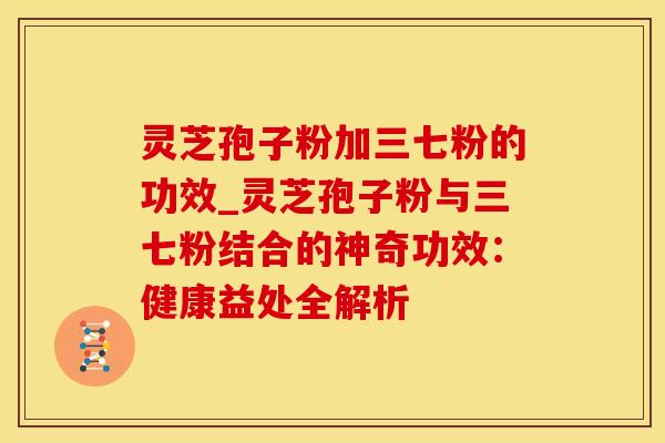 灵芝孢子粉加三七粉的功效_灵芝孢子粉与三七粉结合的神奇功效：健康益处全解析