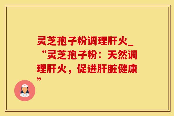 灵芝孢子粉调理肝火_“灵芝孢子粉:天然调理肝火,促进肝脏健康”