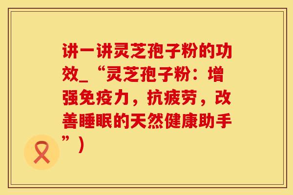 讲一讲灵芝孢子粉的功效_“灵芝孢子粉:增强免疫力,抗疲劳,改善睡眠的天然健康助手”)