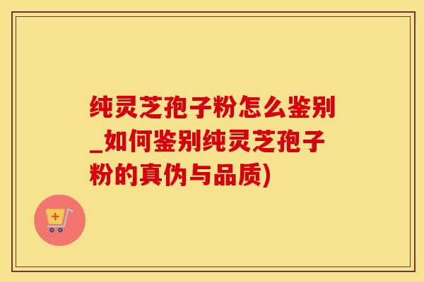 纯灵芝孢子粉怎么鉴别_如何鉴别纯灵芝孢子粉的真伪与品质)