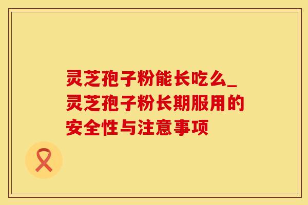 灵芝孢子粉能长吃么_灵芝孢子粉长期服用的安全性与注意事项