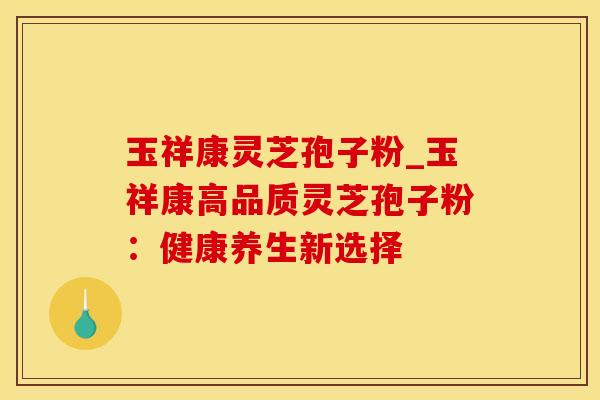 玉祥康灵芝孢子粉_玉祥康高品质灵芝孢子粉:健康养生新选择