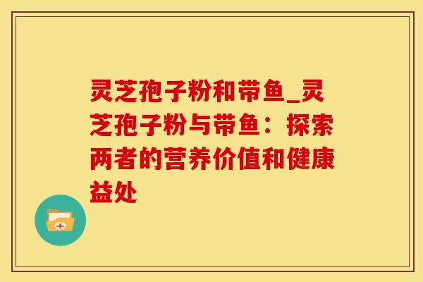 灵芝孢子粉和带鱼_灵芝孢子粉与带鱼:探索两者的营养价值和健康益处