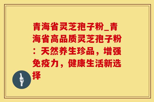 青海省灵芝孢子粉_青海省高品质灵芝孢子粉:天然养生珍品,增强免疫力,健康生活新选择