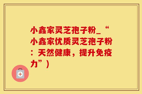 小鑫家灵芝孢子粉_“小鑫家优质灵芝孢子粉：天然健康，提升免疫力”)