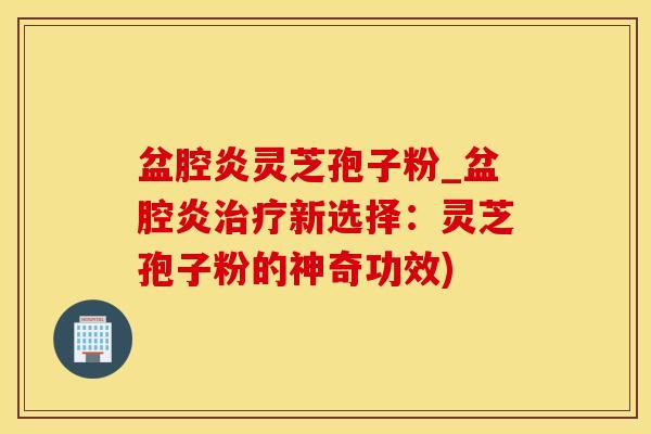 盆腔炎灵芝孢子粉_盆腔炎治疗新选择：灵芝孢子粉的神奇功效)