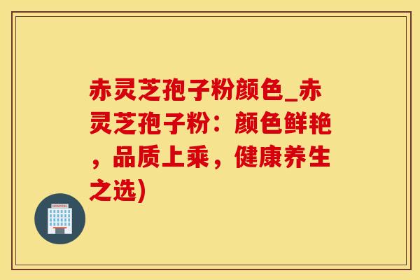 赤灵芝孢子粉颜色_赤灵芝孢子粉：颜色鲜艳，品质上乘，健康养生之选)