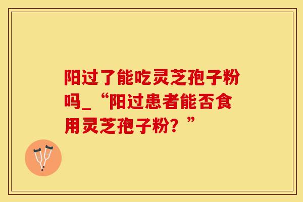 阳过了能吃灵芝孢子粉吗_“阳过患者能否食用灵芝孢子粉?”