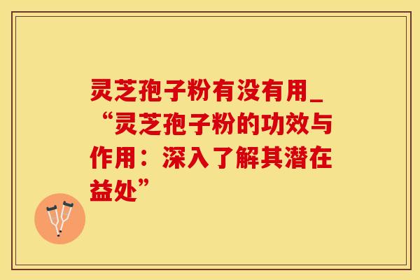 灵芝孢子粉有没有用_“灵芝孢子粉的功效与作用:深入了解其潜在益处”