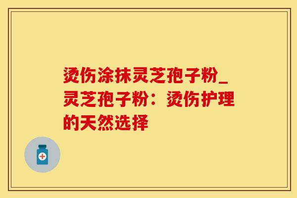 烫伤涂抹灵芝孢子粉_灵芝孢子粉:烫伤护理的天然选择
