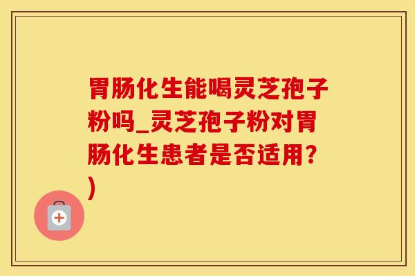 胃肠化生能喝灵芝孢子粉吗_灵芝孢子粉对胃肠化生患者是否适用?)