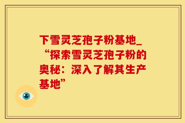 下雪灵芝孢子粉基地_“探索雪灵芝孢子粉的奥秘:深入了解其生产基地”