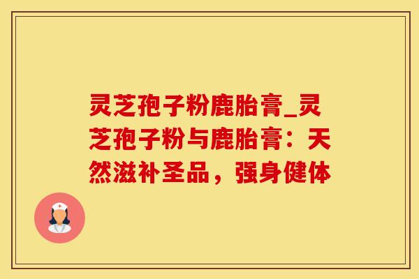 灵芝孢子粉鹿胎膏_灵芝孢子粉与鹿胎膏：天然滋补圣品，强身健体