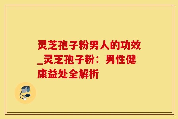 灵芝孢子粉男人的功效_灵芝孢子粉:男性健康益处全解析