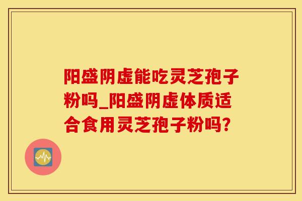 阳盛阴虚能吃灵芝孢子粉吗_阳盛阴虚体质适合食用灵芝孢子粉吗?